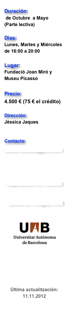 
Duración: 
 de Octubre  a Mayo  
(Parte lectiva)
Días:   
Lunes, Martes y Miércoles de 16:00 a 20:00 
Lugar:  
Fundació Joan Miró y Museu Picasso
Precio:  
4.500 € (75 € el crédito)   
Dirección: 
Jèssica Jaques 
Gerard Vilar
Contacto:
master.estetica@gmail.com
Departament de Filosofia
  Escola de Postgrau UAB
￼
Última actualitzación: 11.11.2012